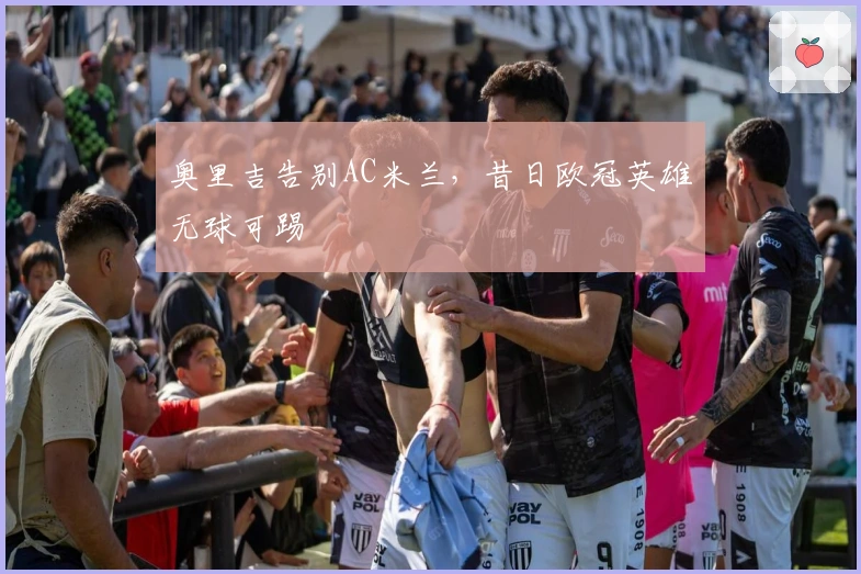 奥里吉告别AC米兰，昔日欧冠英雄无球可踢