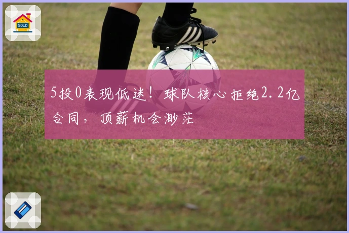 5投0表现低迷！球队核心拒绝2.2亿合同，顶薪机会渺茫