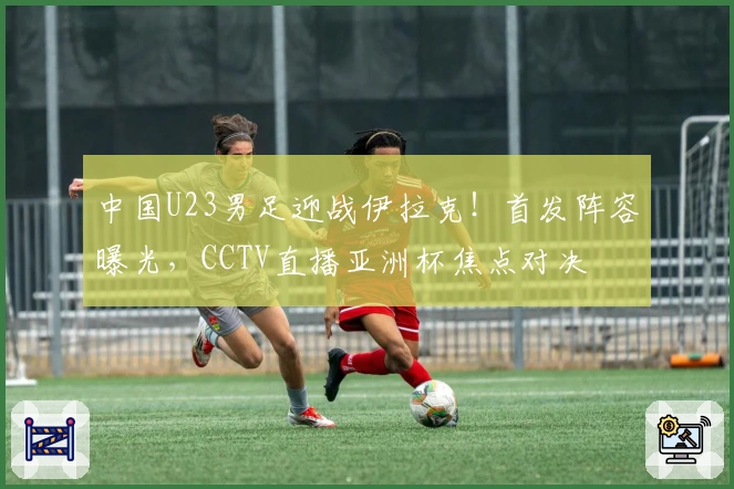 中国U23男足迎战伊拉克！首发阵容曝光，CCTV直播亚洲杯焦点对决