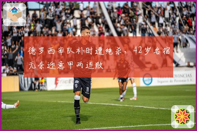 德罗西率队补时遭绝杀，42岁名宿无奈迎意甲两连败