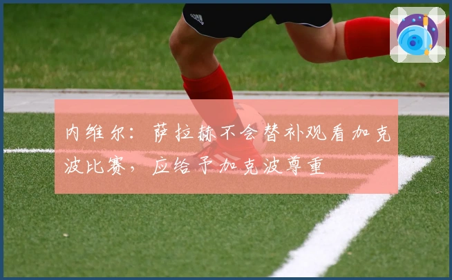 内维尔：萨拉赫不会替补观看加克波比赛，应给予加克波尊重
