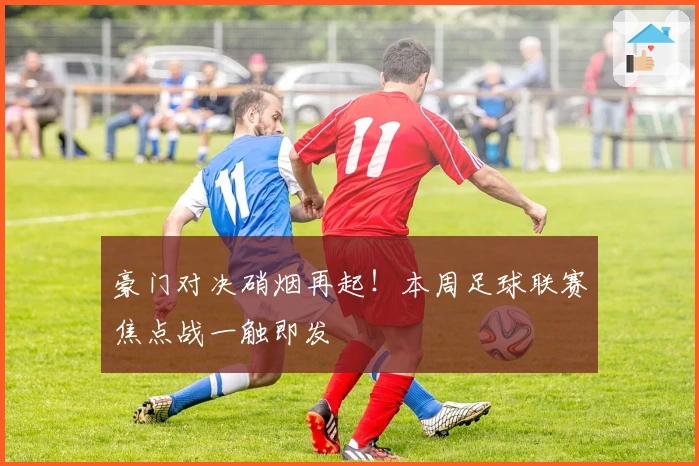 豪门对决硝烟再起！本周足球联赛焦点战一触即发