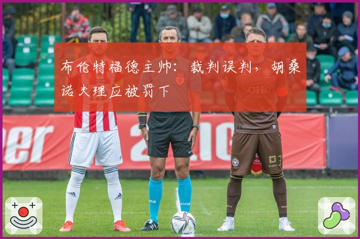 布伦特福德主帅：裁判误判，胡桑诺夫理应被罚下