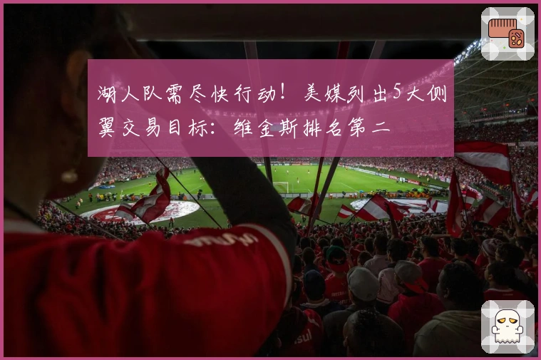 湖人队需尽快行动！美媒列出5大侧翼交易目标：维金斯排名第二