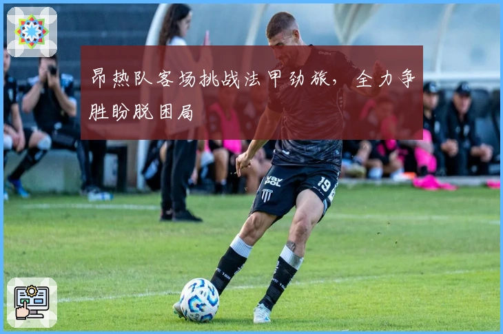 昂热队客场挑战法甲劲旅，全力争胜盼脱困局