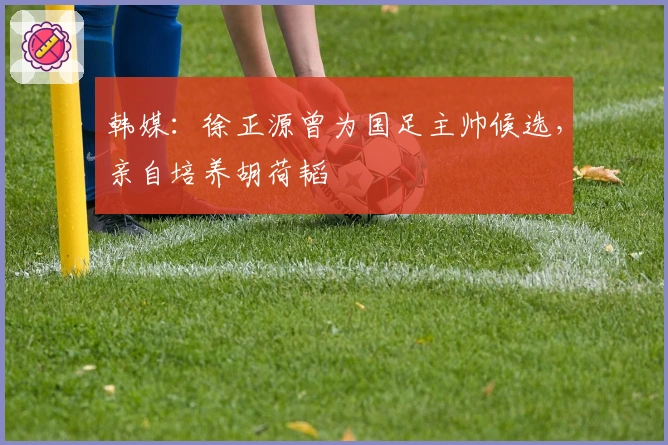 韩媒：徐正源曾为国足主帅候选，亲自培养胡荷韬